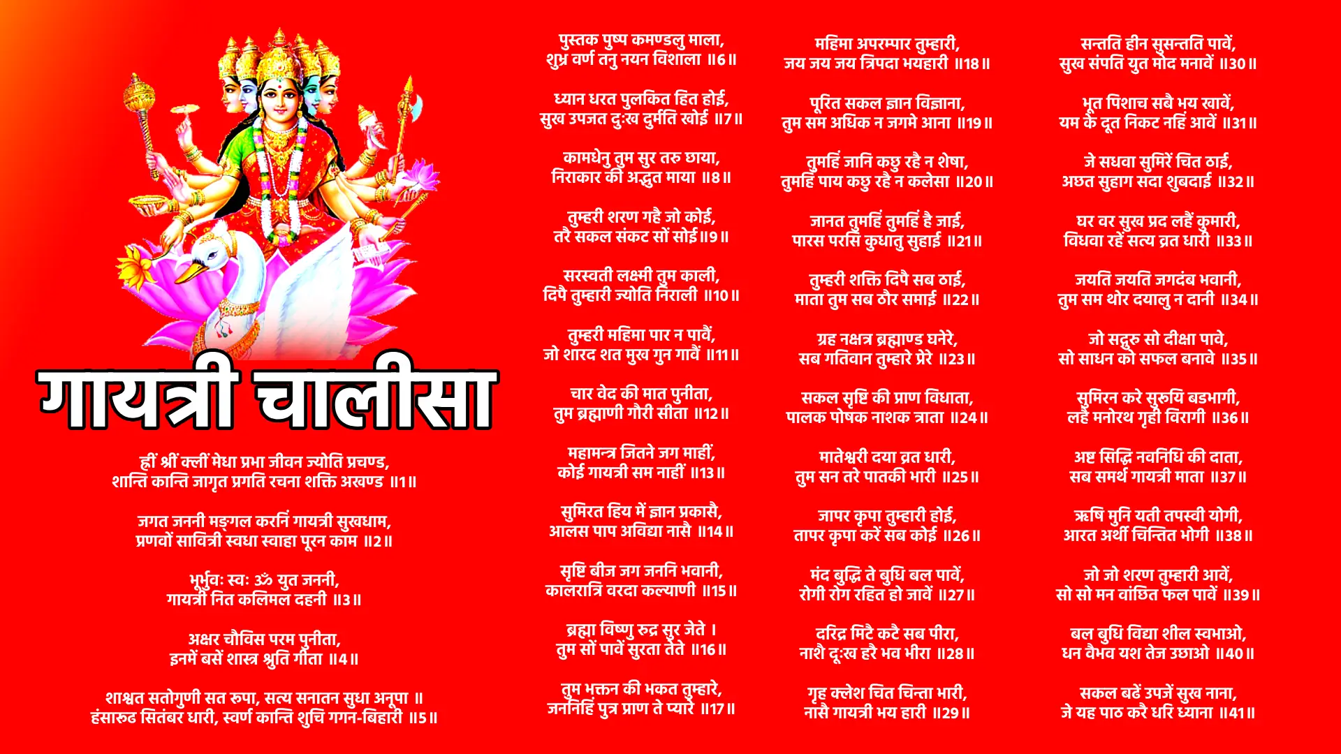 Gayatri Chalisa ह्रीं श्रीं क्लीं मेधा प्रभा जीवन ज्योति प्रचण्ड, शान्ति कान्ति जागृत प्रगति रचना शक्ति अखण्ड ॥1॥ जगत जननी मङ्गल करनिं गायत्री सुखधाम, प्रणवों सावित्री स्वधा स्वाहा पूरन काम ॥2॥ भूर्भुवः स्वः ॐ युत जननी, गायत्री नित कलिमल दहनी ॥3॥ अक्षर चौविस परम पुनीता, इनमें बसें शास्त्र श्रुति गीता ॥4॥ शाश्वत सतोगुणी सत रूपा, सत्य सनातन सुधा अनूपा ॥ हंसारूढ सितंबर धारी, स्वर्ण कान्ति शुचि गगन-बिहारी ॥5॥ पुस्तक पुष्प कमण्डलु माला, शुभ्र वर्ण तनु नयन विशाला ॥6॥ ध्यान धरत पुलकित हित होई, सुख उपजत दुःख दुर्मति खोई ॥7॥ कामधेनु तुम सुर तरु छाया, निराकार की अद्भुत माया ॥8॥ तुम्हरी शरण गहै जो कोई, तरै सकल संकट सों सोई॥9॥ सरस्वती लक्ष्मी तुम काली, दिपै तुम्हारी ज्योति निराली ॥10॥ तुम्हरी महिमा पार न पावैं, जो शारद शत मुख गुन गावैं ॥11॥ चार वेद की मात पुनीता, तुम ब्रह्माणी गौरी सीता ॥12॥ महामन्त्र जितने जग माहीं, कोई गायत्री सम नाहीं ॥13॥ सुमिरत हिय में ज्ञान प्रकासै, आलस पाप अविद्या नासै ॥14॥ सृष्टि बीज जग जननि भवानी, कालरात्रि वरदा कल्याणी ॥15॥ ब्रह्मा विष्णु रुद्र सुर जेते । तुम सों पावें सुरता तेते ॥16॥ तुम भक्तन की भकत तुम्हारे, जननिहिं पुत्र प्राण ते प्यारे ॥17॥ महिमा अपरम्पार तुम्हारी, जय जय जय त्रिपदा भयहारी ॥18॥ पूरित सकल ज्ञान विज्ञाना, तुम सम अधिक न जगमे आना ॥19॥ तुमहिं जानि कछु रहै न शेषा, तुमहिं पाय कछु रहै न कलेसा ॥20॥ जानत तुमहिं तुमहिं है जाई, पारस परसि कुधातु सुहाई ॥21॥ तुम्हरी शक्ति दिपै सब ठाई, माता तुम सब ठौर समाई ॥22॥ ग्रह नक्षत्र ब्रह्माण्ड घनेरे, सब गतिवान तुम्हारे प्रेरे ॥23॥ सकल सृष्टि की प्राण विधाता, पालक पोषक नाशक त्राता ॥24॥ मातेश्वरी दया व्रत धारी, तुम सन तरे पातकी भारी ॥25॥ जापर कृपा तुम्हारी होई, तापर कृपा करें सब कोई ॥26॥ मंद बुद्धि ते बुधि बल पावें, रोगी रोग रहित हो जावें ॥27॥ दरिद्र मिटै कटै सब पीरा, नाशै दूःख हरै भव भीरा ॥28॥ गृह क्लेश चित चिन्ता भारी, नासै गायत्री भय हारी ॥29॥ सन्तति हीन सुसन्तति पावें, सुख संपति युत मोद मनावें ॥30॥ भूत पिशाच सबै भय खावें, यम के दूत निकट नहिं आवें ॥31॥ जे सधवा सुमिरें चित ठाई, अछत सुहाग सदा शुबदाई ॥32॥ घर वर सुख प्रद लहैं कुमारी, विधवा रहें सत्य व्रत धारी ॥33॥ जयति जयति जगदंब भवानी, तुम सम थोर दयालु न दानी ॥34॥ जो सद्गुरु सो दीक्षा पावे, सो साधन को सफल बनावे ॥35॥ सुमिरन करे सुरूयि बडभागी, लहै मनोरथ गृही विरागी ॥36॥ अष्ट सिद्धि नवनिधि की दाता, सब समर्थ गायत्री माता ॥37॥ ऋषि मुनि यती तपस्वी योगी, आरत अर्थी चिन्तित भोगी ॥38॥ जो जो शरण तुम्हारी आवें, सो सो मन वांछित फल पावें ॥39॥ बल बुधि विद्या शील स्वभाओ, धन वैभव यश तेज उछाओ ॥40॥ सकल बढें उपजें सुख नाना, जे यह पाठ करै धरि ध्याना ॥41॥ यह चालीसा भक्ति युत पाठ करै जो कोई, तापर कृपा प्रसन्नता गायत्री की होय।