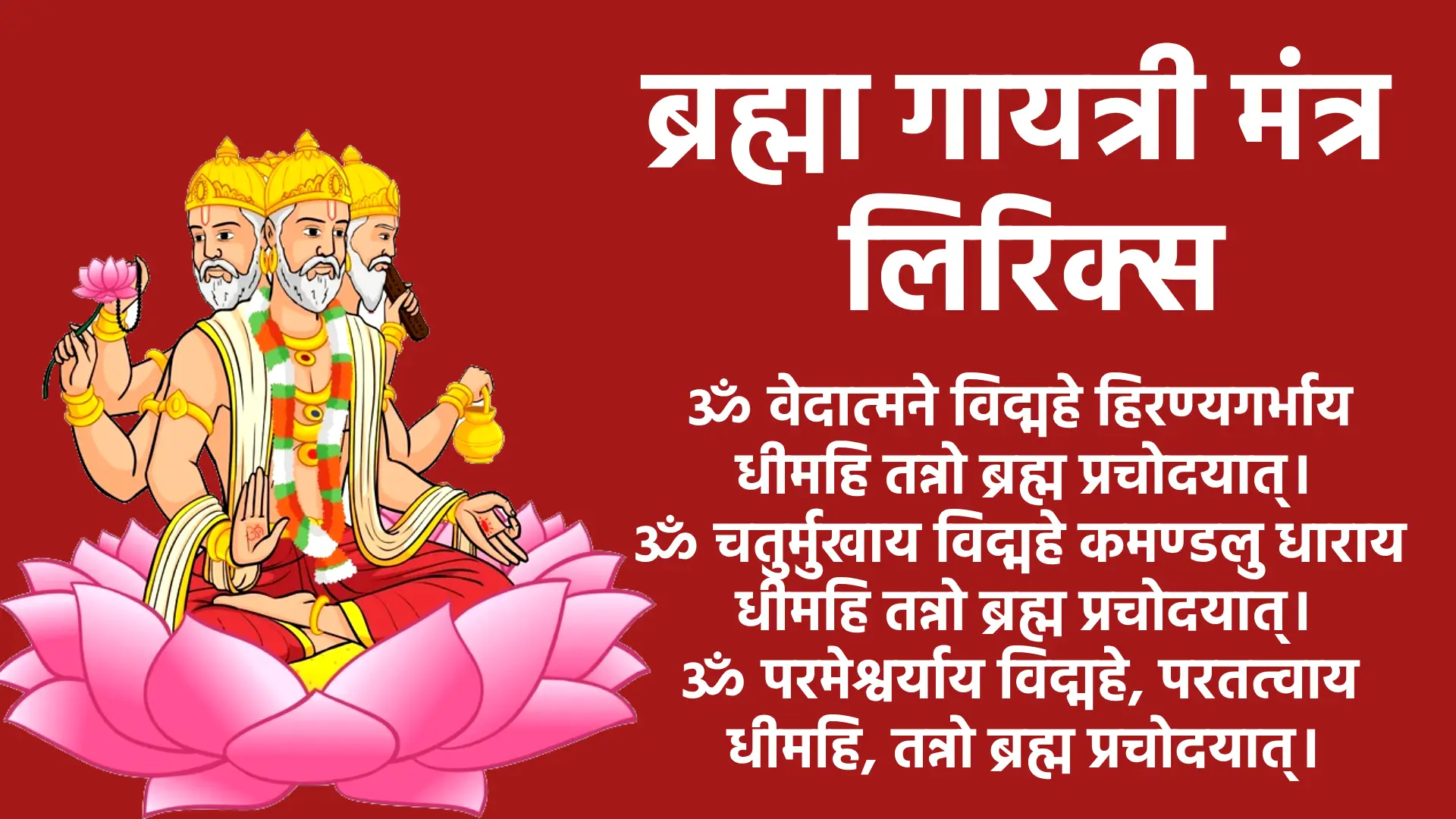 मंत्र ॐ वेदात्मने विद्महे हिरण्यगर्भाय धीमहि तन्नो ब्रह्म प्रचोदयात्। ॐ चतुर्मुखाय विद्महे कमण्डलु धाराय धीमहि तन्नो ब्रह्म प्रचोदयात्। ॐ परमेश्वर्याय विद्महे, परतत्वाय धीमहि, तन्नो ब्रह्म प्रचोदयात्।