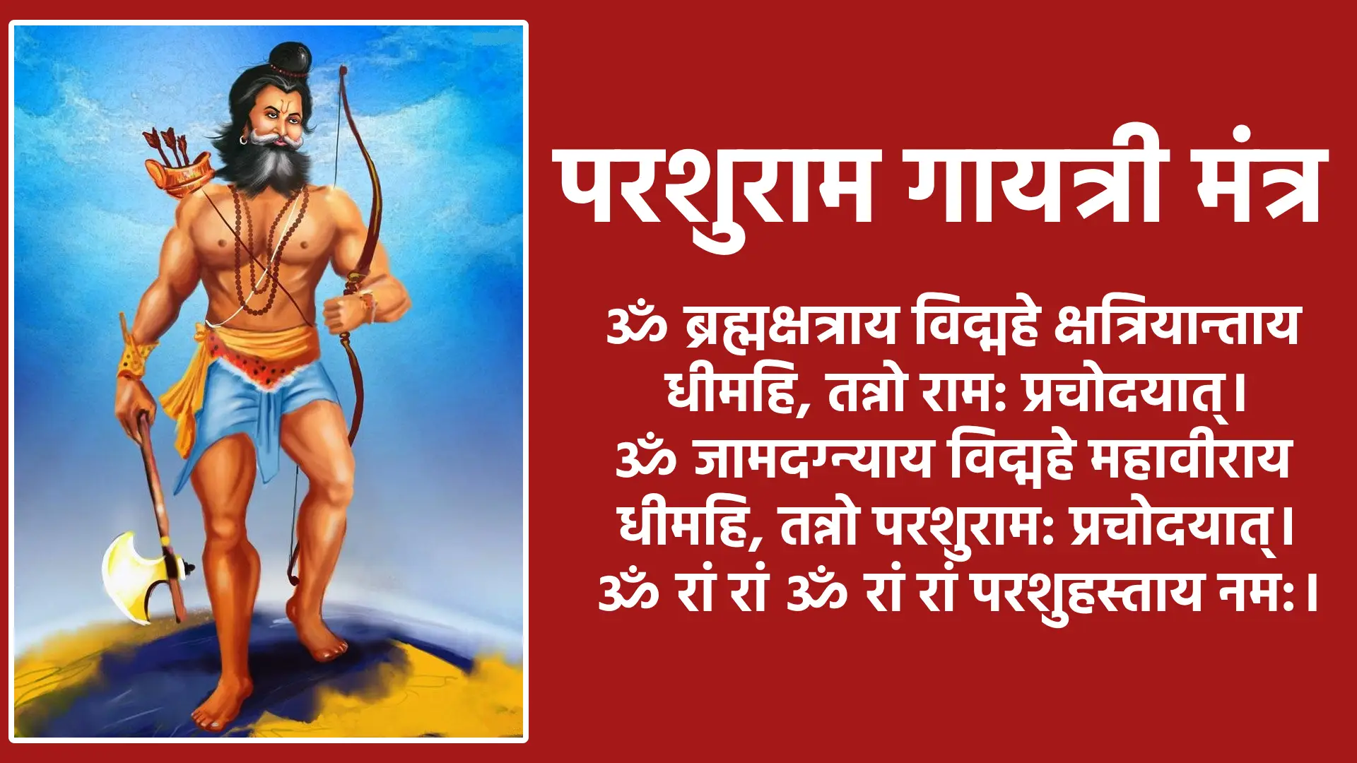 Parshuram Gayatri Mantra ॐ ब्रह्मक्षत्राय विद्महे क्षत्रियान्ताय धीमहि, तन्नो राम: प्रचोदयात्। ॐ जामदग्न्याय विद्महे महावीराय धीमहि, तन्नो परशुराम: प्रचोदयात्। ॐ रां रां ॐ रां रां परशुहस्ताय नम:।